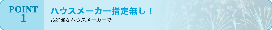 POINT 1 / ハウスメーカー指定無し！